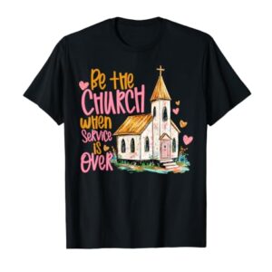 Be The Church When Service is Over Faith Inspired Religious T-Shirt