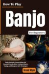 How To Play Banjo For Beginners: Build Rhythmic Picking Skills with Essential Chords, Rolls, Fretboard Basics, Tuning, and Bluegrass-Style Techniques