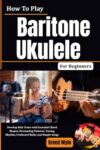 How To Play Baritone Ukulele For Beginners: Develop Rich Tones with Essential Chord Shapes, Strumming Patterns, Tuning, Rhythm, Fretboard Skills, and Simple Songs