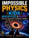 Impossible Physics for Kids. Quantum Physics & Relativity: A Visual, Hands-On Journey Through Time Travel, Black Holes, Teleportation & Cosmic Mysteries to Boost Curiosity & STEM Confidence