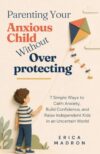 Parenting Your Anxious Child Without Overprotecting: 7 Simple Ways to Calm Anxiety, Build Confidence, and Raise Independent Kids in an Uncertain World
