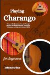 Playing Charango For Beginners: Discover Bright Andean Sounds Through Effective Strumming Patterns, Fingerstyle Techniques, And Expressive Musical Skills