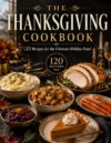 The Thanksgiving Cookbook: 120 Delicious Recipes for the Perfect Thanksgiving Feast, with Festive Appetizers, Turkey Favorites, Comforting Sides, Homemade Breads, Classic Pies and Desserts